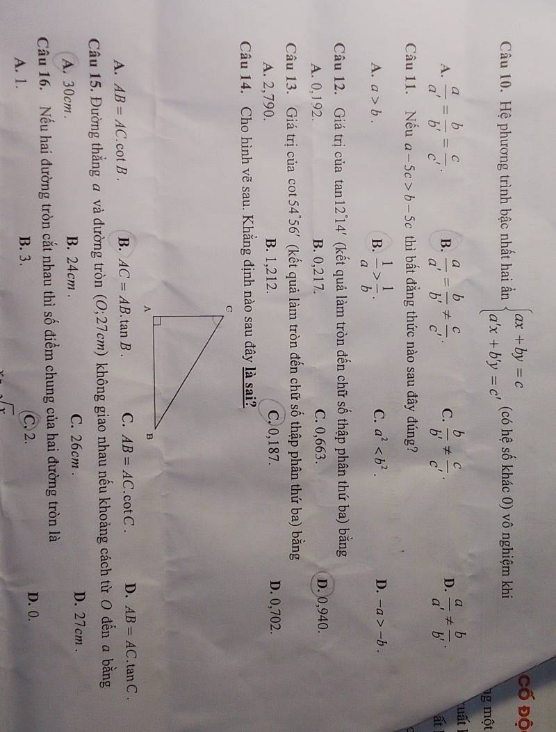 Cố độ
Câu 10. Hệ phương trình bậc nhất hai ần beginarrayl ax+by=c a'x+b'y=c'endarray. (có hệ số khác 0) vô nghiệm khi
g một
A.  a/a' = b/b' = c/c' . B.  a/a' = b/b' !=  c/c' . C.  b/b' !=  c/c' . D.  a/a' !=  b/b' . tuất
ất
Câu 11. Nếu a-5c>b-5c thì bất đẳng thức nào sau đây đúng?
A. a>b. B.  1/a > 1/b .
C. a^2 D. -a>-b.
Câu 12. Giá trị của tan 12°14' (kết quả làm tròn đến chữ số thập phân thứ ba) bằng
A. 0,192. B. 0,217. C. 0,663. D. 0,940.
Câu 13. Giá trị của cot 54°56' (kết quả làm tròn đến chữ số thập phân thứ ba) bằng
A. 2,790. B. 1,212. C,0,187. D. 0,702.
Câu 14. Cho hình vẽ sau. Khẳng định nào sau đây là sai?
A. AB=AC.cot B. B. AC=AB. .tan B. C. AB=AC. cot C . D. AB=AC. tan C.
Câu 15. Đường thắng a và đường tròn (O;27cm) không giao nhau nếu khoảng cách từ O đến a bằng
A. 30cm . B. 24cm . C. 26cm . D. 27cm .
Câu 16. Nếu hai đường tròn cắt nhau thì số điểm chung của hai đường tròn là
A. 1. B. 3. C. 2.
D. 0.
 1/2  sqrt(x)