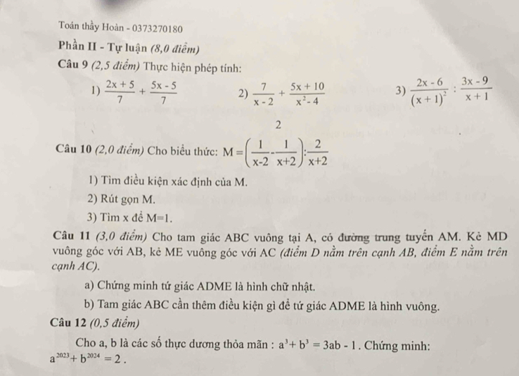 Toán thầy Hoàn - 0373270180 
Phần II - Tự luận (8,0 điểm) 
Câu 9 (2,5 điểm) Thực hiện phép tính: 
1)  (2x+5)/7 + (5x-5)/7  2)  7/x-2 + (5x+10)/x^2-4  3) frac 2x-6(x+1)^2: (3x-9)/x+1 
2 
Câu 10 (2,0 điểm) Cho biểu thức: M=( 1/x-2 - 1/x+2 ): 2/x+2 
1) Tìm điều kiện xác định của M. 
2) Rút gọn M. 
3) Tìm x đề M=1. 
Câu 11 (3,0 điểm) Cho tam giác ABC vuông tại A, có đường trung tuyển AM. Kè MD 
vuông góc với AB, kẻ ME vuông góc với AC (điểm D nằm trên cạnh AB, điểm E nằm trên 
cạnh AC). 
a) Chứng minh tứ giác ADME là hình chữ nhật. 
b) Tam giác ABC cần thêm điều kiện gì đề tứ giác ADME là hình vuông. 
Câu 12 (0,5 điểm) 
Cho a, b là các số thực dương thỏa mãn : a^3+b^3=3ab-1. Chứng minh:
a^(2023)+b^(2024)=2.