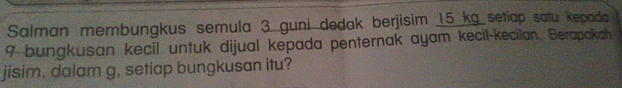 Salman membungkus semula 3 guni dedak berjisim 15 kg setiap satu kepada
9 bungkusan kecil untuk dijual kepada penternak ayam kecil-kecilan. Berapakan 
jisim, dalam g, setiap bungkusan itu?