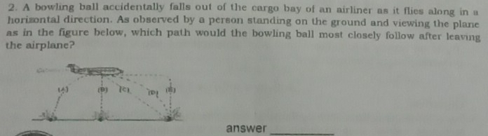 A bowling ball accidentally falls out of the cargo bay of an airliner as it flies along in a
horizontal direction. As observed by a person standing on the ground and viewing the plane
as in the figure below, which path would the bowling ball most closely follow after leaving
the airplane?
answer