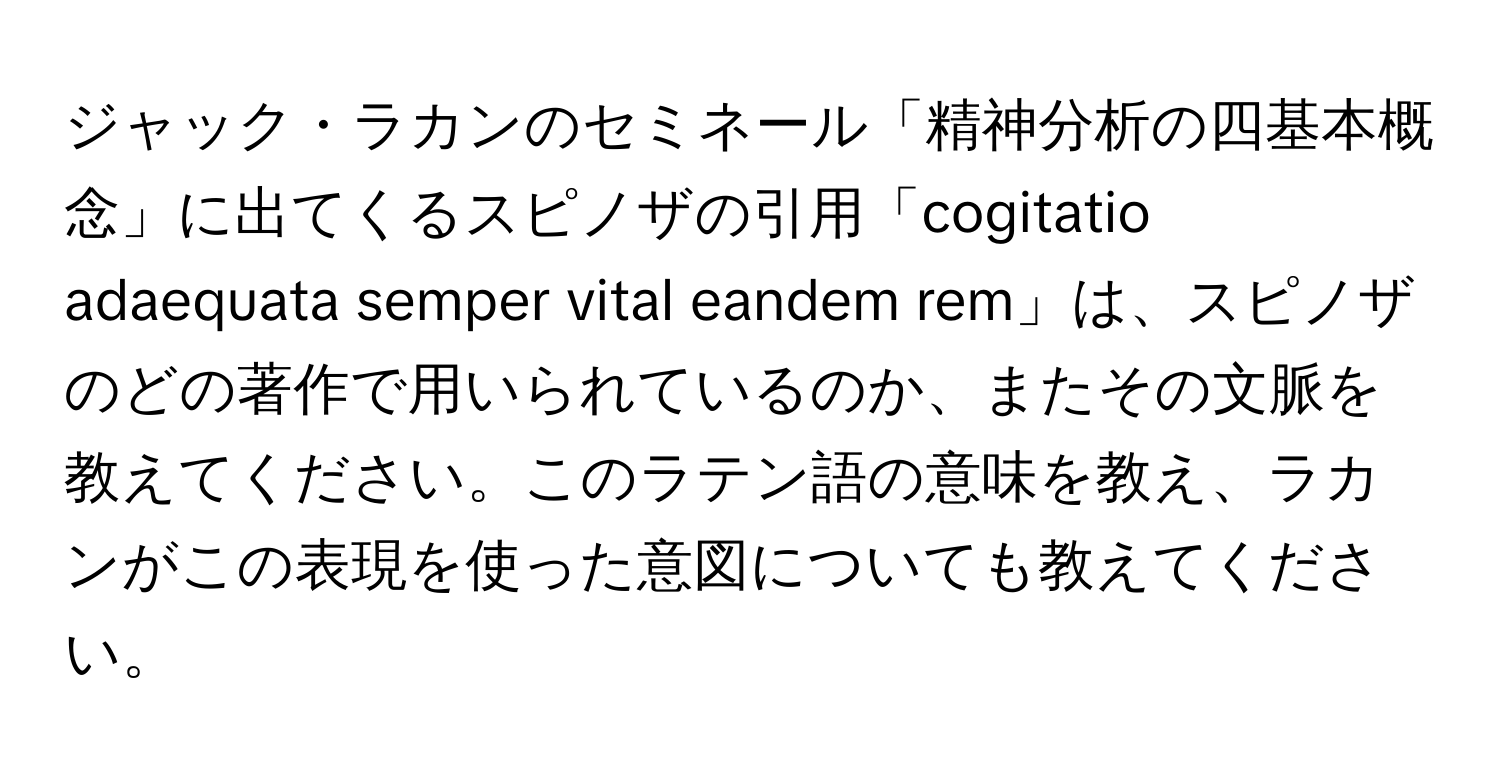 ジャック・ラカンのセミネール「精神分析の四基本概念」に出てくるスピノザの引用「cogitatio adaequata semper vital eandem rem」は、スピノザのどの著作で用いられているのか、またその文脈を教えてください。このラテン語の意味を教え、ラカンがこの表現を使った意図についても教えてください。