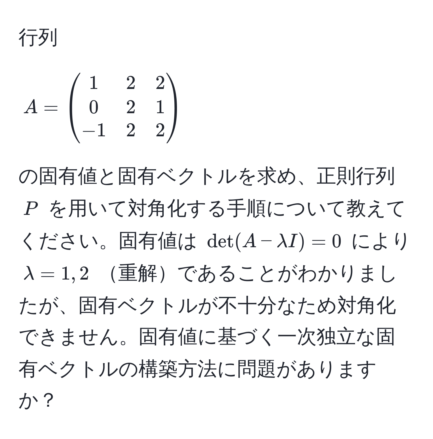 行列 $A = beginpmatrix 1 & 2 & 2  0 & 2 & 1  -1 & 2 & 2 endpmatrix$ の固有値と固有ベクトルを求め、正則行列 $P$ を用いて対角化する手順について教えてください。固有値は $det(A - lambda I) = 0$ により $lambda = 1, 2$ 重解であることがわかりましたが、固有ベクトルが不十分なため対角化できません。固有値に基づく一次独立な固有ベクトルの構築方法に問題がありますか？