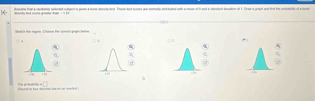 Assume that a randomly selected subject is given a bone density test. Those test scores are normally distributed with a mean of 0 and a standard deviation of 1. Draw a graph and find the probabilily of a bone 
density test score greater than -1 91
Sketch the region. Choose the correct graph below 
A 
B. 
C. 

The probability is □ 
(Round to four decimal places as needed )