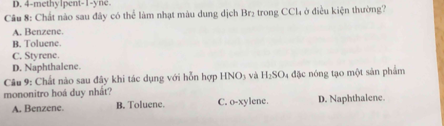 D. 4 -methylpent -1 -yne.
Cầu 8: Chất nào sau đây có thể làm nhạt màu dung dịch Br_2 trong CCl_4 ở điều kiện thường?
A. Benzene.
B. Toluene.
C. Styrene.
D. Naphthalene.
Cầu 9: Chất nào sau đây khi tác dụng với hỗn hợp HNO_3 và H_2SO 4 đặc nóng tạo một sản phẩm
mononitro hoá duy nhất?
A. Benzene. B. Toluene. C. 0-xy lene. D. Naphthalene.