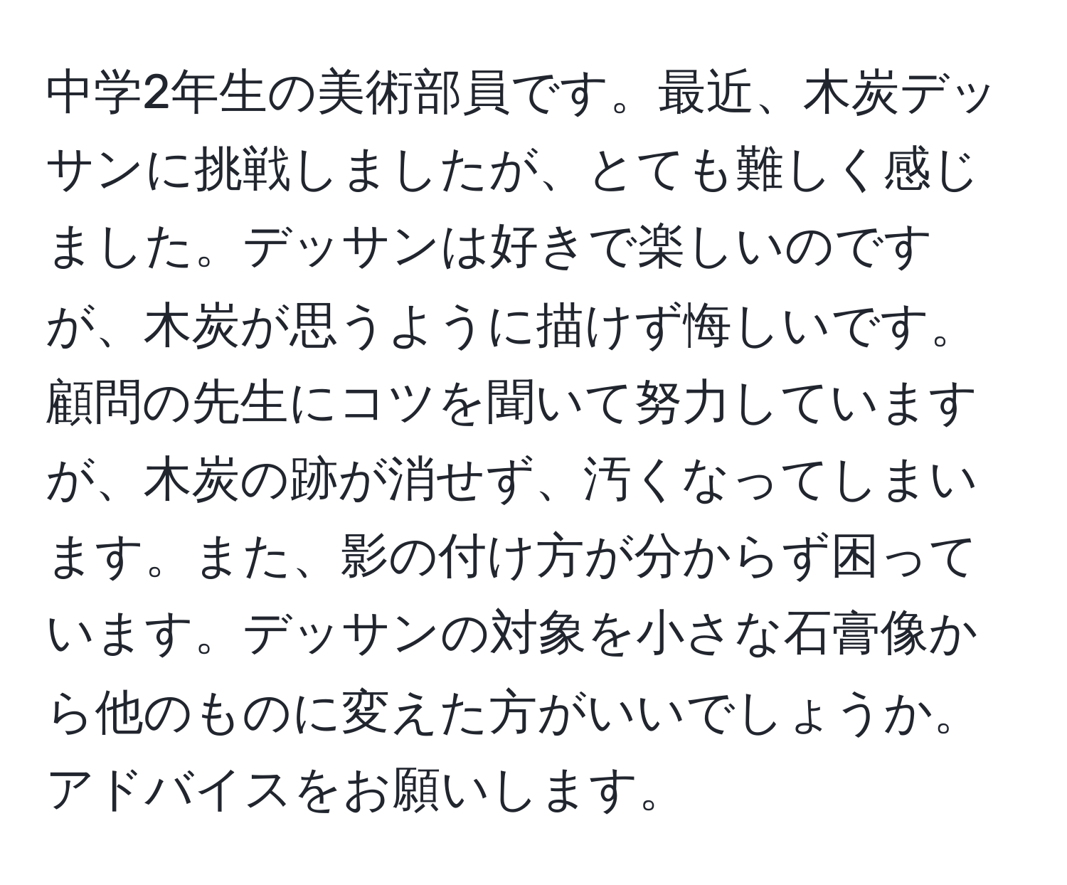 中学2年生の美術部員です。最近、木炭デッサンに挑戦しましたが、とても難しく感じました。デッサンは好きで楽しいのですが、木炭が思うように描けず悔しいです。顧問の先生にコツを聞いて努力していますが、木炭の跡が消せず、汚くなってしまいます。また、影の付け方が分からず困っています。デッサンの対象を小さな石膏像から他のものに変えた方がいいでしょうか。アドバイスをお願いします。