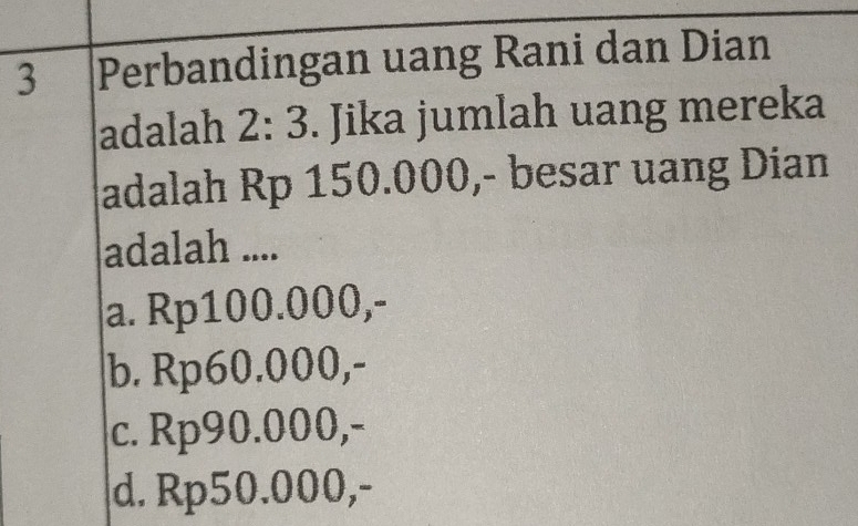 Perbandingan uang Rani dan Dian
adalah 2: 3. Jika jumlah uang mereka
adalah Rp 150.000,- besar uang Dian
adalah ....
a. Rp100.000,-
b. Rp60.000,-
c. Rp90.000,-
d. Rp50.000,-