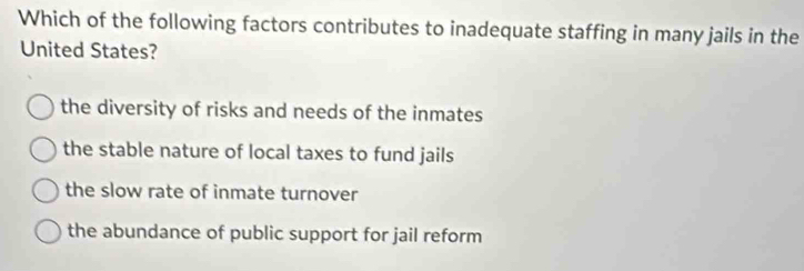 Which of the following factors contributes to inadequate staffing in many jails in the
United States?
the diversity of risks and needs of the inmates
the stable nature of local taxes to fund jails
the slow rate of inmate turnover
the abundance of public support for jail reform