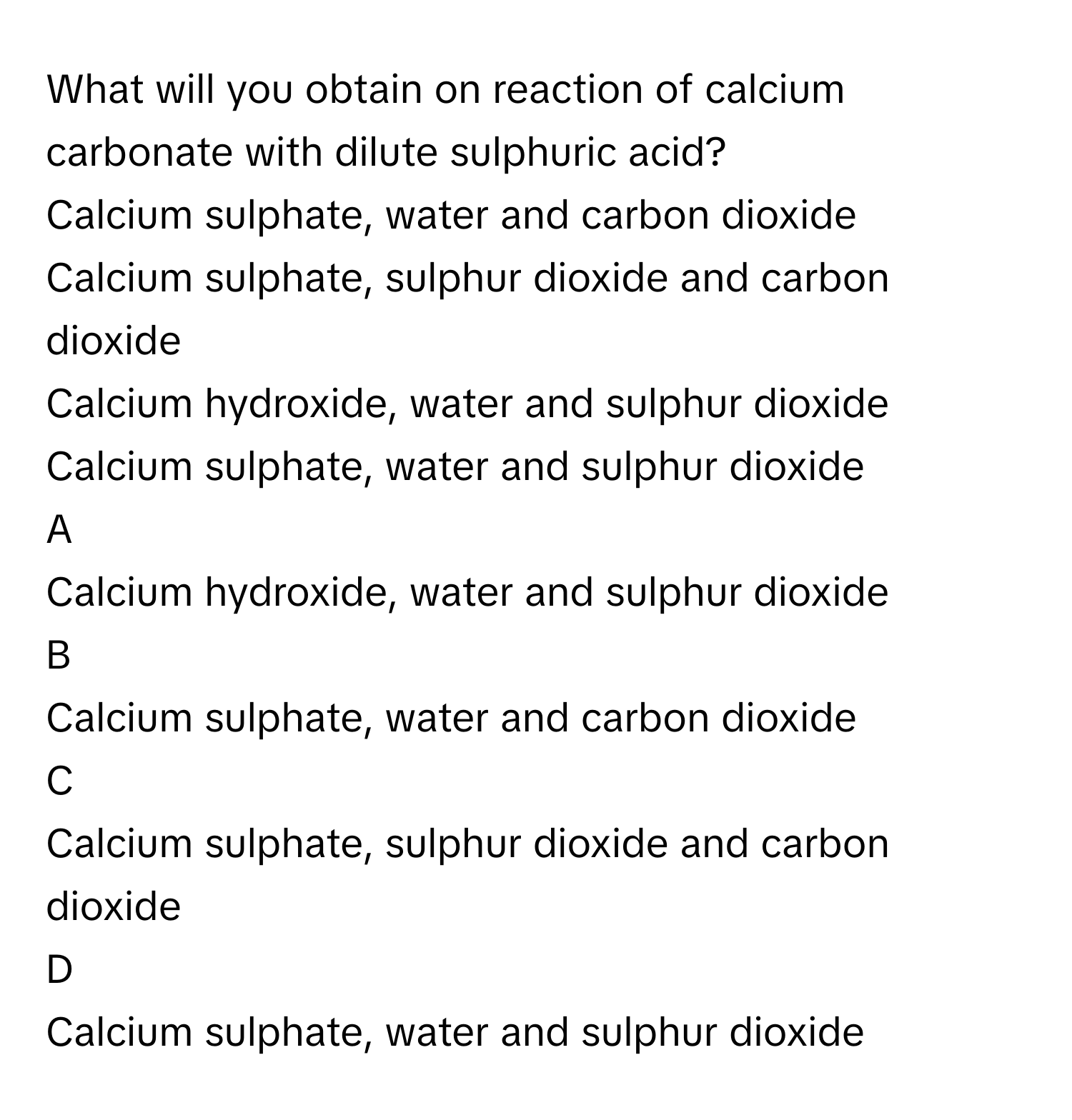 What will you obtain on reaction of calcium carbonate with dilute sulphuric acid?
Calcium sulphate, water and carbon dioxide 

Calcium sulphate, sulphur dioxide and carbon dioxide 

Calcium hydroxide, water and sulphur dioxide 

Calcium sulphate, water and sulphur dioxide 


A  
Calcium hydroxide, water and sulphur dioxide 
 


B  
Calcium sulphate, water and carbon dioxide 
 


C  
Calcium sulphate, sulphur dioxide and carbon dioxide 
 


D  
Calcium sulphate, water and sulphur dioxide