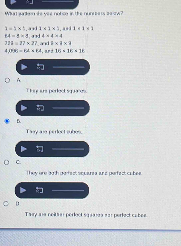 What pattern do you notice in the numbers below?
1=1* 1 , and 1* 1* 1 , and 1* 1* 1
64=8* 8 , and 4* 4* 4
729=27* 27 ,and 9* 9* 9
4,096=64* 64 , and 16* 16* 16
A.
They are perfect squares.
B.
They are perfect cubes.
C.
They are both perfect squares and perfect cubes.
D.
They are neither perfect squares nor perfect cubes.