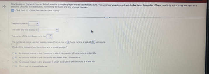 Alex Rodriguez (known to fans as A-Rod) was the youngest player ever to hit 500 home runs. The accompanying stem-and-leaf display shows the number of home runs hit by A-Rod during the 1994-2016
seasons. Describe the distribution, mentioning its shape and any unusual features
Click the icon to view the stem-and-leaf display
The distribution is □ 
The stem-and-lea! display is □ 
The center of the distribution is in the □ 
The number of home runs per season ranged from a low of ^circ  home runs to a high of 57 home runs.
Which of the following best describes any unusual features?
A. An unusual feature is the 7 seasons in which the number of home runs is in the 30s.
B). An unusual feature is the 5 seasons with fewer than 10 home runs
C. An unusual feature is the 1 season in which the number of home runs is in the 20s.
D. There are no unusual features