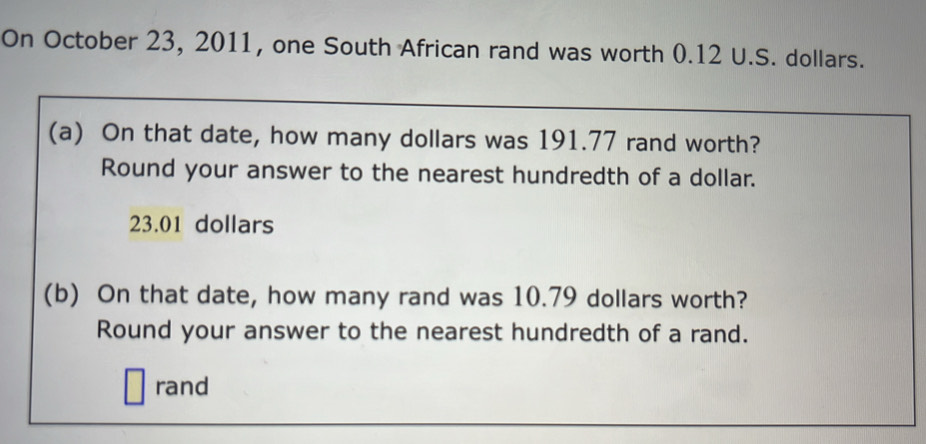 On October 23, 2011, one South African rand was worth 0.12 U.S. dollars. 
(a) On that date, how many dollars was 191.77 rand worth? 
Round your answer to the nearest hundredth of a dollar.
23.01 dollars
(b) On that date, how many rand was 10.79 dollars worth? 
Round your answer to the nearest hundredth of a rand. 
rand