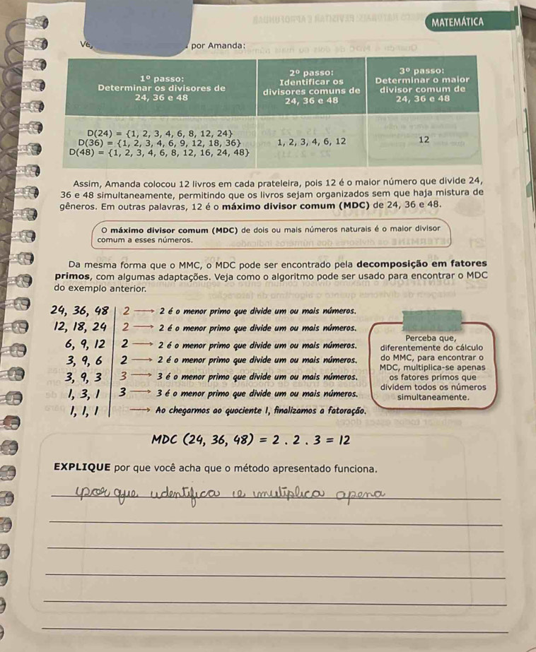 MATEMATICA
Ve
por Amanda:
  
Assim, Amanda colocou 12 livros em cada prateleira, pois 12 é o maior número que divide 24,
36 e 48 simultaneamente, permitindo que os livros sejam organizados sem que haja mistura de
gêneros. Em outras palavras, 12 é o máximo divisor comum (MDC) de 24, 36 e 48.
O máximo divisor comum (MDC) de dois ou mais números naturais é o maior divisor
comum a esses números.
Da mesma forma que o MMC, o MDC pode ser encontrado pela decomposição em fatores
primos, com algumas adaptações. Veja como o algoritmo pode ser usado para encontrar o MDC
do exemplo anterior.
24, 36, 48 2  2 é o menor primo que divide um ou mais números.
12, 18, 24 2  2 é o menor primo que divide um ou mais números.
Perceba que,
6, 9, 12 2 2 é o menor primo que divide um ou mais números. diferentemente do cálculo
3,9, 6 2 2 é o menor primo que divide um ou mais números. do MMC, para encontrar o
MDC, multiplica-se apenas
3, 9, 3 3 3 é o menor primo que divide um ou mais números. os fatores primos que
dividem todos os números
1, 3,1 3 3 é o menor primo que divide um ou mais números. simultaneamente.
1, 1, 1 Ao chegarmos ao quociente I, finalizamos a fatoração.
MI DC (24,36,48)=2.2.3=12
EXPLIQUE por que você acha que o método apresentado funciona.
_
_
_
_
_
_