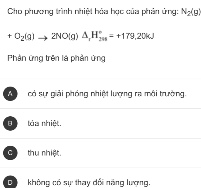 Cho phương trình nhiệt hóa học của phản ứng: N_2(g)
+O_2(g)to 2NO(g)△ _rH_(298)^o=+179,20kJ
Phản ứng trên là phản ứng
A có sự giải phóng nhiệt lượng ra môi trường.
B tỏa nhiệt.
C thu nhiệt.
D không có sự thay đổi năng lượng.