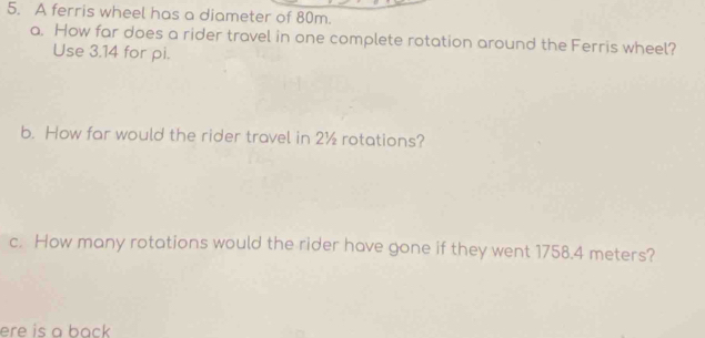 A ferris wheel has a diameter of 80m. 
a. How far does a rider travel in one complete rotation around the Ferris wheel? 
Use 3.14 for pi. 
b. How far would the rider travel in 2½ rotations? 
c. How many rotations would the rider have gone if they went 1758.4 meters? 
ere is a back .