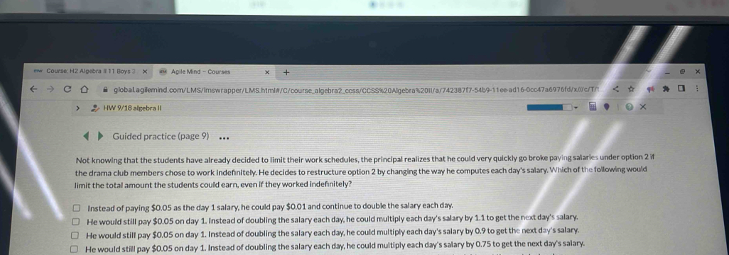 Course: H2 Algebra II 11 Boys 3 × Agile Mind - Courses ×
global.agilemind.com/LMS/lmswrapper/LMS.html#/C/course_algebra2_ccss/CCSS%20Algebra%20I/a/742387f7-54b9-11ee-ad16-0cc47a6976fd/x//c/T/t
HW 9/18 alœebra II
×
Guided practice (page 9) ..
Not knowing that the students have already decided to limit their work schedules, the principal realizes that he could very quickly go broke paying salaries under option 2 if
the drama club members chose to work indefnitely. He decides to restructure option 2 by changing the way he computes each day's salary. Which of the following would
limit the total amount the students could earn, even if they worked indefnitely?
Instead of paying $0.05 as the day 1 salary, he could pay $0.01 and continue to double the salary each day.
He would still pay $0.05 on day 1. Instead of doubling the salary each day, he could multiply each day's salary by 1.1 to get the next day's salary.
He would still pay $0.05 on day 1. Instead of doubling the salary each day, he could multiply each day's salary by 0.9 to get the next day's salary.
He would still pay $0.05 on day 1. Instead of doubling the salary each day, he could multiply each day's salary by 0.75 to get the next day's salary.