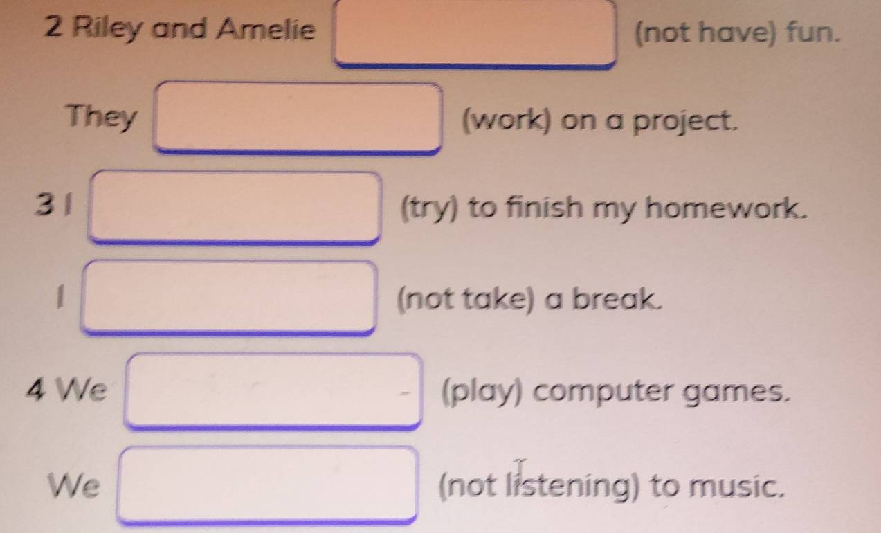 Riley and Amelie (not have) fun. 
They (work) on a project. 
31 (try) to finish my homework. 
1 (not take) a break. 
4 We (play) computer games. 
We (not listening) to music.