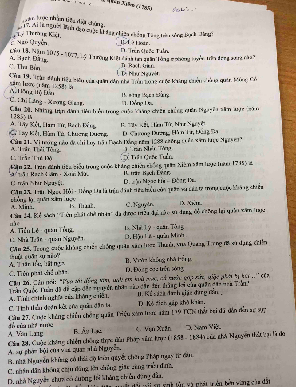 Quản Xiêm (1785) ch he '   . 
xâm lược nhằm tiêu diệt chúng.
m 17. Ai là người lãnh đạo cuộc kháng chiến chống Tống trên sông Bạch Đằng?
T Lý Thường Kiệt.
C. Ngô Quyền. B. Lê Hoàn.
D. Trần Quốc Tuấn.
Câu 18. Năm 1075 - 1077, Lý Thường Kiệt đánh tan quân Tống ở phòng tuyến trên dòng sông nào?
A. Bạch Đằng.
C. Thu Bồn. B. Rach Gầm.
D. Như Nguyệt.
Câu 19. Trận đánh tiêu biểu của quân dân nhà Trần trong cuộc kháng chiến chống quân Mông Cổ
xâm lược (năm 1258) là
A, Đông Bộ Đầu.
B. sông Bạch Đằng.
C. Chi Lăng - Xương Giang. D. Đống Đa.
Câu 20. Những trận đánh tiêu biểu trong cuộc kháng chiến chống quân Nguyên xâm lược (năm
1285) là
A. Tây Kết, Hàm Tử, Bạch Đằng. B. Tây Kết, Hàm Tử, Như Nguyệt.
C Tây Kết, Hàm Tử, Chương Dương. D. Chương Dương, Hàm Tử, Đống Đa.
Câu 21. Vị tướng nào đã chỉ huy trận Bạch Đằng năm 1288 chống quân xâm lược Nguyên?
A. Trần Thái Tông. B. Trần Nhân Tông.
C. Trần Thủ Độ. D. Trần Quốc Tuấn.
Cậu 22. Trận đánh tiêu biểu trong cuộc kháng chiến chống quân Xiêm xâm lược (năm 1785) là
A. trận Rạch Gầm - Xoài Mút. B. trận Bạch Đằng.
C. trận Như Nguyệt. D. trận Ngọc hồi - Đống Đa.
Câu 23. Trận Ngọc Hồi - Đống Đa là trận đánh tiêu biểu của quân và dân ta trong cuộc kháng chiến
chống lại quân xâm lược
A. Minh. B. Thanh. C. Nguyên. D. Xiêm.
Câu 24. Kế sách “Tiên phát chế nhân” đã được triều đại nào sử dụng để chống lại quân xâm lược
nào
A. Tiền Lê - quân Tống. B. Nhà Lý - quân Tống.
C. Nhà Trần - quân Nguyên. D. Hậu Lê - quân Minh.
Câu 25. Trong cuộc kháng chiến chống quân xâm lược Thanh, vua Quang Trung đã sử dụng chiến
thuật quân sự nào?
A. Thần tốc, bất ngờ. B. Vườn không nhà trống.
C. Tiên phát chế nhân. D. Đóng cọc trên sông.
Câu 26. Câu nói: “Vua tôi đồng tâm, anh em hoà mục, cả nước góp sức, giặc phải bị bắt..” của
Trần Quốc Tuấn đã đề cập đến nguyên nhân nào dẫn đến thắng lợi của quân dân nhà Trần?
A. Tính chính nghĩa của kháng chiến. B. Kế sách đánh giặc đúng đắn.
C. Tinh thần đoàn kết của quân dân ta. D. Kẻ địch gặp khó khăn.
Câu 27. Cuộc kháng chiến chống quân Triệu xâm lược năm 179 TCN thất bại đã dẫn đến sự sụp
đổ của nhà nước
A. Văn Lang. B. Âu Lạc. C. Vạn Xuân. D. Nam Việt.
Câu 28. Cuộc kháng chiến chống thực dân Pháp xâm lược (1858 - 1884) của nhà Nguyễn thất bại là do
A. sự phản bội của vua quan nhà Nguyễn.
B. nhà Nguyễn không có thái độ kiên quyết chống Pháp ngay từ đầu.
C. nhân dân không chịu đứng lên chống giặc cùng triều đình.
D. nhà Nguyễn chưa có đường lối kháng chiến đúng đắn.
đết  đối với sự sinh tồn và phát triển bền vững của đất