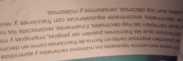 En esta secuencia repasaste los números racionales y aprendiste 
se pueden expresar tanto en forma de fracciones como en decim 
sonociste que las fracciones pueden ser propias, impropias y m 
y que también las hay decimales. Finalmente, reconociste lo s ne 
los decimales, encontraste equivalencias con fracciones y rev 
uales son los décimos, centésimos y milésimos,