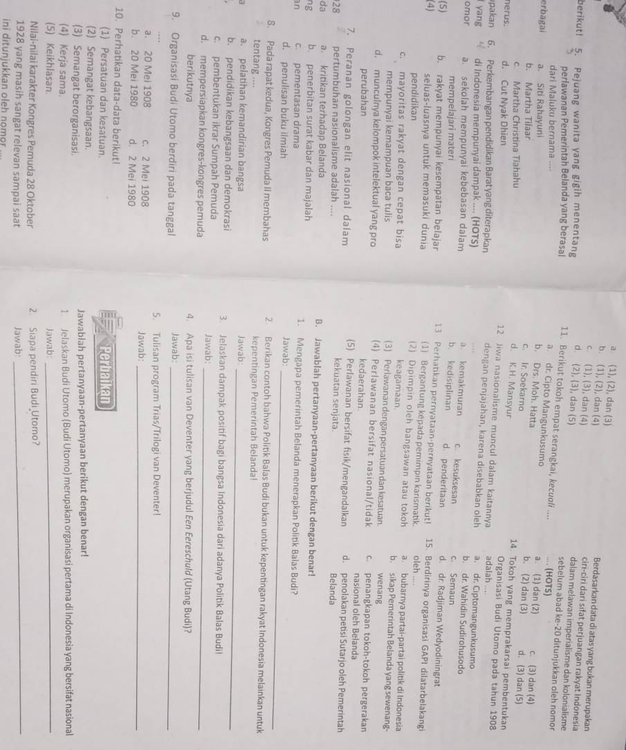 a (1), (2), dan (3) Berdasarkan data di atas yang bukan merupakan
b. (1), (2), dan (4)
c. (1), (3), dan (4)
ciri-ciri dari sifat perjuangan rakyat Indonesia
berikut! 5. Pejuang wanita yang gigih menentang
d. (2), (3), dan (5)
dalam melawan imperialisme dan kolonialisme
perlawanan Pemerintah Belanda yang berasal 11. Berikut tokoh empat serangkai, kecuoli .... .... (HOTS)
sebelum abad ke-20 ditunjukkan oleh nomor
dari Maluku bernama ....
a. dr. Cipto Mangunkusumo a. (1) dan (2) c. (3) dan (4)
erbagai a. Siti Rahayuni d. (3) dan (5)
b. Drs. Moh. Hatta b. (2) dan (3)
b. Martha Tilaar
c. Martha Christina Tiahahu
c. Ir. Soekarno 14. Tokoh yang memprakarsai pembentukan
nerus. d. Cut Nyak Dhien
d. K.H. Mansyur Organisasi Budi Utomo pada tahun 1908
12. Jiwa nasionalisme muncul dalam kaitannya adalah ....
ıpakan 6. Perkembangan pendidikan Barat yang diterapkan
dengan penjajahan, karena disebabkan oleh a. dr. Ciptomangunkusumo
yang di Indonesia mempunyai dampak .... (HOTS)
b. dr. Wahidin Sudirohusodo
a. kemakmuran c. kesuksesan c. Semaun
omor a. sekolah mempunyai kebebasan dalam b. kedisiplinan d. penderitaan d. dr. Radjiman Wedyodiningrat
mempelajari materi
13 Perhatikan pernyataan-pernyataan berikut!
(5) b. rakyat mempunyai kesempatan belajar 15. Berdirinya organisasi GAPI dilatarbelakangi
(4) seluas-luasnya untuk memasuki dunia oleh ....
(1) Bergantung kepada pemimpin karismatik.
pendidikan
(2) Dipimpin oleh bangsawan atau tokoh a. bubarnya partai-partai politik di Indonesia
c. mayoritas rakyat dengan cepat bisa
keagamaan. b. sikap Pemerintah Belanda yang sewenang-
mempunyai kemampuan baca tulis wenang
(3) Perlawanan dengan persatuan dan kesatuan.
(4) Perlawanan bersifat nasional/tidak
d. munculnya kelompok intelektual yang pro c. penangkapan tokoh-tokoh pergerakan
kedaerahan. nasional oleh Belanda
perubahan d. penolakan petisi Sutarjo oleh Pemerintah
(5) Perlawanan bersifat fisik/mengandalkan
7. Peranan golongan elit nasional dalam kekuatan senjata. Belanda
28 pertumbuhan nasionalisme adalah ....
da a. kritikan terhadap Belanda B. Jawablah pertanyaan-pertanyaan berikut dengan benar!
ng b. penerbitan surat kabar dan majalah 1. Mengapa pemerintah Belanda menerapkan Politik Balas Budi?
an c. pementasan drama
d. penulisan buku ilmiah Jawab:_
8. Pada rapat kedua, Kongres Pemuda II membahas 2. Berikan contoh bahwa Politik Balas Budi bukan untuk kepentingan rakyat Indonesia melainkan untuk
tentang .... kepentingan Pemerintah Belanda!
_
a. pelatihan kemandirian bangsa Jawab:
b. pendidikan kebangsaan dan demokrasi 3. Jelaskan dampak positif bagi bangsa Indonesia dari adanya Politik Balas Budi!
c. pembentukan ikrar Sumpah Pemuda Jawab:
d. mempersiapkan kongres-kongres pemuda_
berikutnya 4. Apa isi tulisan van Deventer yang berjudul Een Eereschuld (Utang Budi)?
9. Organisasi Budi Utomo berdiri pada tanggal Jawab:_
5. Tulisan program Trias/Trilogi van Deventer!
a. 20 Mei 1908 c. 2 Mei 1908 Jawab:_
b. 20 Mei 1980 d. 2 Mei 1980
10. Perhatikan data-data berikut!
(1) Persatuan dan kesatuan. Perbaikan
(2) Semangat kebangsaan.
(3) Semangat berorganisasi. Jawablah pertanyaan-pertanyaan berikut dengan benar!
(4) Kerja sama. 1 Jelaskan Budi Utomo (Budi Utomo) merupakan organisasi pertama di Indonesia yang bersifat nasional
(5) Keikhlasan. Jawab:_
Nilai-nilai karakter Kongres Pemuda 28 Oktober 2. Siapa pendiri Budi Utomo?
1928 yang masih sangat relevan sampai saat Jawab:
_
ini ditunjukkan oleh nomor