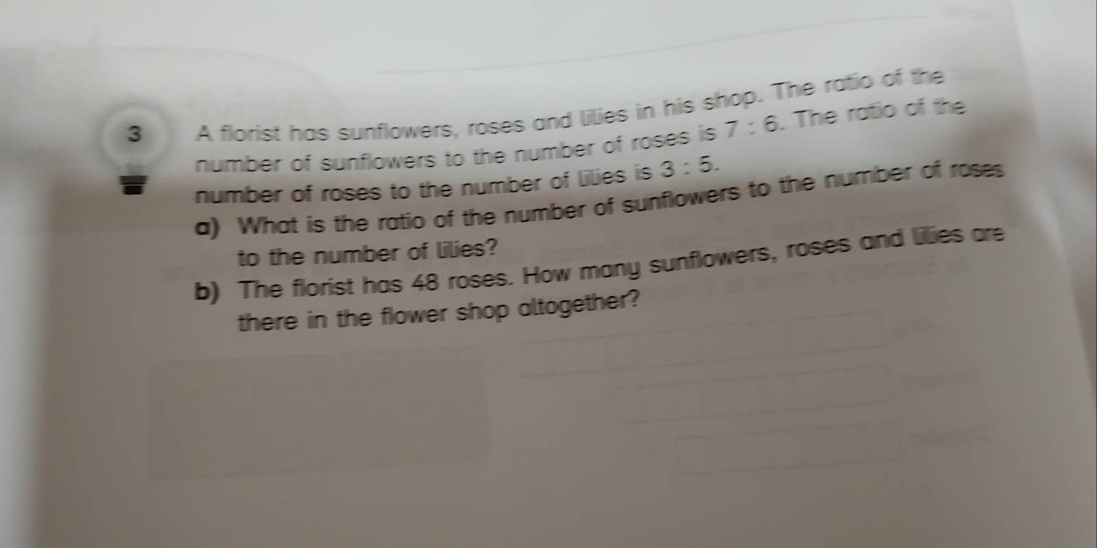 A florist has sunflowers, roses and lilies in his shop. The ratio of the 
number of sunflowers to the number of roses is 7:6. The ratio of the 
number of roses to the number of lilies is 3:5. 
a) What is the ratio of the number of sunflowers to the number of roses 
to the number of lilies? 
b) The florist has 48 roses. How many sunflowers, roses and lilies are 
there in the flower shop altogether?