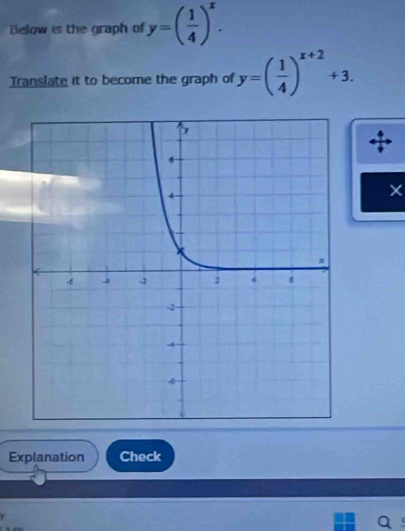 Below is the graph of y=( 1/4 )^x. 
Translate it to become the graph of y=( 1/4 )^x+2+3. 
Explanation Check