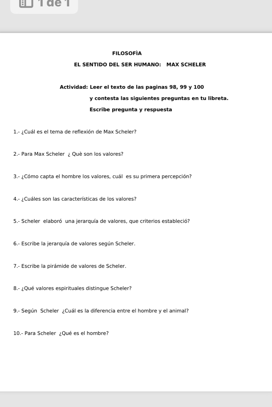 Tde1 
filosofìA 
EL SENTIDO DEL SER HUMANO: MAX SCHELER 
Actividad: Leer el texto de las paginas 98, 99 y 100
y contesta las siguientes preguntas en tu libreta. 
Escribe pregunta y respuesta 
1.- ¿Cuál es el tema de reflexión de Max Scheler? 
2.- Para Max Scheler ¿ Què son los valores? 
3.- ¿Cómo capta el hombre los valores, cuál es su primera percepción? 
4.- ¿Cuáles son las características de los valores? 
5.- Scheler elaboró una jerarquía de valores, que criterios estableció? 
6.- Escribe la jerarquía de valores según Scheler. 
7.- Escribe la pirámide de valores de Scheler. 
8.- ¿Qué valores espirituales distingue Scheler? 
9.- Según Scheler ¿Cuál es la diferencia entre el hombre y el animal? 
10.- Para Scheler ¿Qué es el hombre?