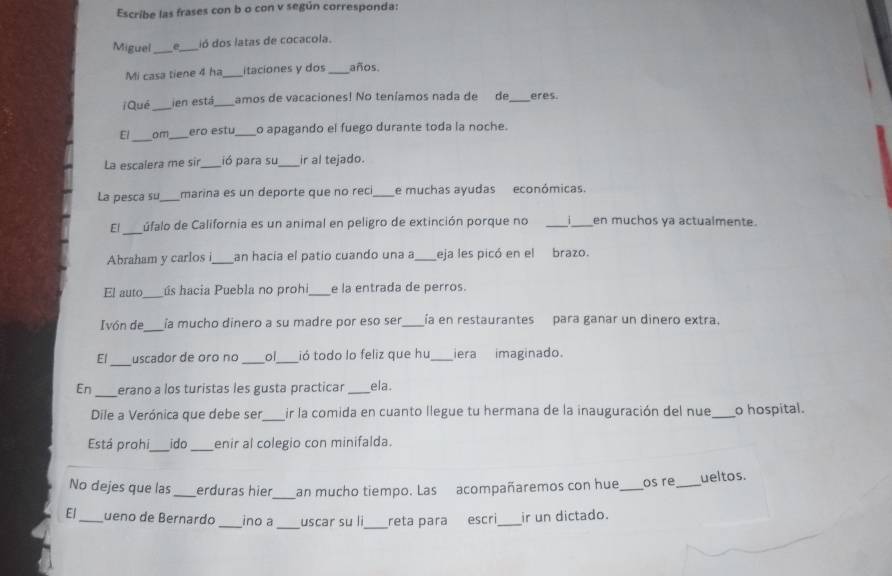 Escribe las frases con b o con v según corresponda: 
Miguel_ e_ ió dos latas de cocacola. 
Mi casa tiene 4 ha itaciones y dos _años. 
iQué ien está_ amos de vacaciones! No teníamos nada de de_ eres 
_ 
El om _ero estu_ o apagando el fuego durante toda la noche. 
La escalera me sir_ ió para su_ ir al tejado. 
La pesca su_ marina es un deporte que no reci_ e muchas ayudas económicas. 
Ef_ úfalo de California es un animal en peligro de extinción porque no _ 1 en muchos ya actualmente. 
Abraham y carlos i_ an hacia el patio cuando una a_ eja les picó en el brazo. 
El auto_ ús hacia Puebla no prohi e la entrada de perros. 
Ivón de_ ía mucho dinero a su madre por eso ser _ía en restaurantes para ganar un dinero extra. 
El uscador de oro no _ol_ ió todo lo feliz que hu iera imaginado. 
_ 
En erano a los turistas les gusta practicar ela . 
Dile a Verónica que debe ser ir la comida en cuanto llegue tu hermana de la inauguración del nue _o hospital. 
Está prohi_ ido_ enir al colegio con minifalda. 
No dejes que las_ erduras hier_ an mucho tiempo. Las acompañaremos con hue _os re _ueltos. 
El_ ueno de Bernardo _ino a uscar su li reta para escri_ ir un dictado.