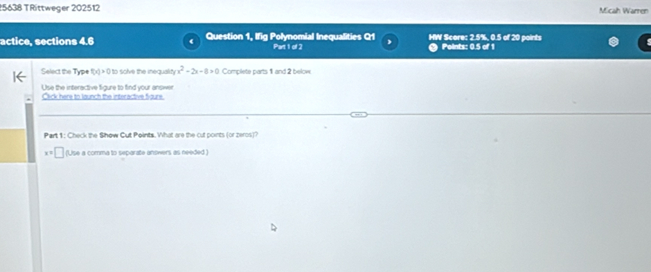 5638 TRittweger 202512 Micah Warren 
actice, sections 4.6 Question 1, Ifig Polynomial Inequalities Q1 , HW Score: 2.5%, 0.5 of 20 points 
Part 1 of 2 Points: 0.5 of 1 
Select the Type (x)>0 ) to solve the inequal yx^2-2x-8>0 Complete parts 1 and 2 below 
Use the interactive figure to find your answer 
Click here to launch the interactive figure 
Part 1: Check the Show Cut Points. What are the cut points (or zeros)?
x=□ (Use a comma to separate answers as needed )