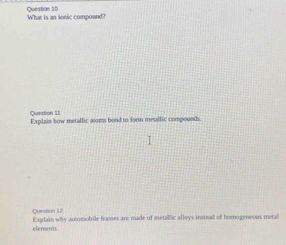 What is an ionic compound? 
Question 11 
Explain how metallic atoms bond to form metallic compounds. 
Question 12 
Explain why automobile frames are made of metallic alloys instead of homogeneous metal 
elements.