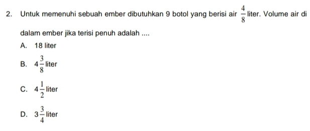 Untuk memenuhi sebuah ember dibutuhkan 9 botol yang berisi air  4/8  liter. Volume air di
dalam ember jika terisi penuh adalah ....
A. 18 liter
B. 4 3/8 liter
C. 4 1/2 liter
D. 3 3/4  liter 11+0