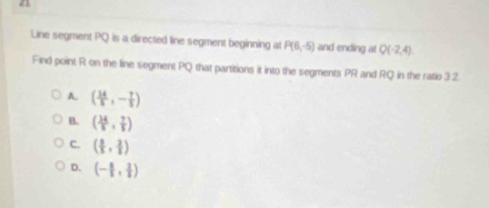 Line segment PQ is a directed line segment beginning at P(6,-5) and ending at Q(-2,4). 
Find point R on the line segment PQ that partitions it into the segments PR and RQ in the ratio 3:2.
A. ( 14/5 ,- 7/5 )
B. ( 34/5 , 7/5 )
C. ( 6/5 , 2/5 )
D. (- 6/5 , 2/5 )