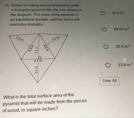 Rafael is cutting pieces of wood to make
a triangular pyramid like the one shown in
the diagram. The base of the pyramid is
32.4in.^2
an equilateral triangle, and the faces are
isosceles triangles.
29.25in.^2
20.5in.^2
23.6in.^2
Clear All
What is the total surface area of the
pyramid that will be made from the pieces
of wood, in square inches?