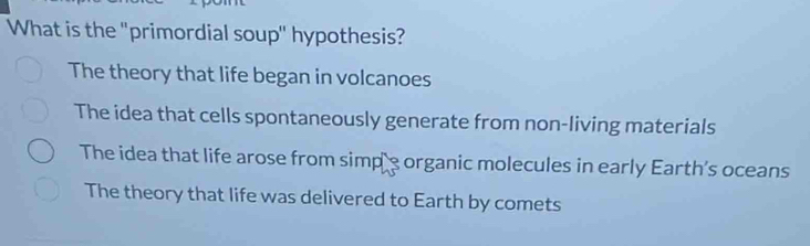 What is the "primordial soup" hypothesis?
The theory that life began in volcanoes
The idea that cells spontaneously generate from non-living materials
The idea that life arose from simp's organic molecules in early Earth's oceans
The theory that life was delivered to Earth by comets