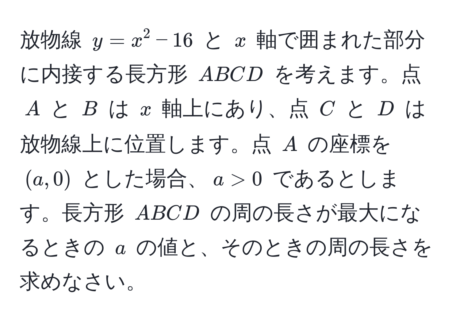 放物線 $y = x^2 - 16$ と $x$ 軸で囲まれた部分に内接する長方形 $ABCD$ を考えます。点 $A$ と $B$ は $x$ 軸上にあり、点 $C$ と $D$ は放物線上に位置します。点 $A$ の座標を $(a, 0)$ とした場合、$a > 0$ であるとします。長方形 $ABCD$ の周の長さが最大になるときの $a$ の値と、そのときの周の長さを求めなさい。