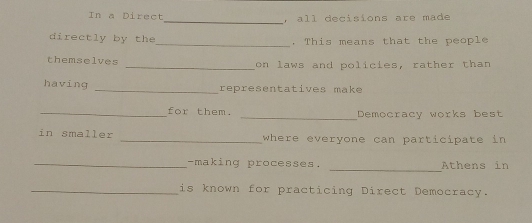 In a Direct , all decisions are made 
directly by the_ . This means that the people 
themselves _on laws and policies, rather than 
having _representatives make 
_for them. _Democracy works best 
in smaller _where everyone can participate in 
_ 
_-making processes. Athens in 
_is known for practicing Direct Democracy.