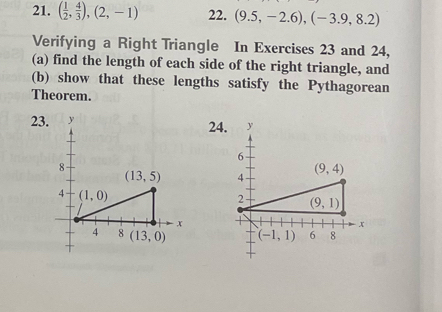 ( 1/2 , 4/3 ),(2,-1) 22. (9.5,-2.6),(-3.9,8.2)
Verifying a Right Triangle In Exercises 23 and 24,
(a) find the length of each side of the right triangle, and
(b) show that these lengths satisfy the Pythagorean
Theorem.
23.24.