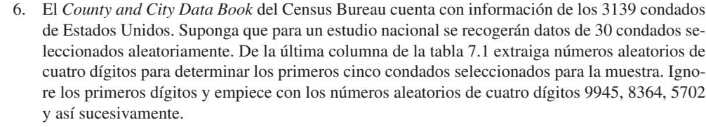 El County and City Data Book del Census Bureau cuenta con información de los 3139 condados 
de Estados Unidos. Suponga que para un estudio nacional se recogerán datos de 30 condados se- 
leccionados aleatoriamente. De la última columna de la tabla 7.1 extraiga números aleatorios de 
cuatro dígitos para determinar los primeros cinco condados seleccionados para la muestra. Igno- 
re los primeros dígitos y empiece con los números aleatorios de cuatro dígitos 9945, 8364, 5702
y así sucesivamente.