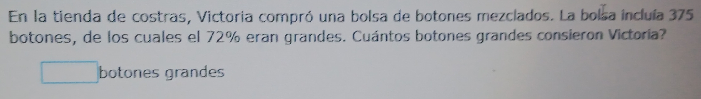 En la tienda de costras, Victoria compró una bolsa de botones mezclados. La bolsa incluía 375
botones, de los cuales el 72% eran grandes. Cuántos botones grandes consieron Victoria? 
botones grandes