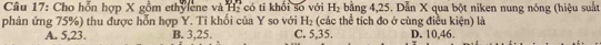 Cầu 17: Cho hỗn hợp X gồm ethylene và Hi có ti khối số với H_2 bằng 4, 25. Dẫn X qua bột niken nung nóng (hiệu suất
phản ứng 75%) thu được hỗn hợp Y. Tỉ khổi của Y so với H_2 (các thể tích đo ở cùng điều kiện) là D. 10, 46.
A. 5, 23. B. 3, 25. C. 5, 35.