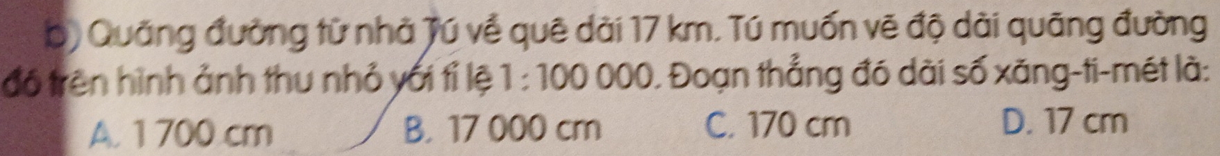 Quảng đường từ nhà Tú về quê dài 17 km. Tú muốn vẽ độ dài quãng đường
đó trên hình ảnh thu nhỏ yới tỉ lệ 1:100000 0. Đoạn thẳng đó dài số xăng-ti-mét là:
A. 1 700 cm B. 17 000 cm C. 170 cm
D. 17 cm