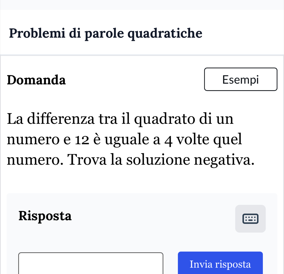 Problemi di parole quadratiche 
Domanda Esempi 
La differenza tra il quadrato di un 
numero e 12 è uguale a 4 volte quel 
numero. Trova la soluzione negativa. 
Risposta 
Invia risposta