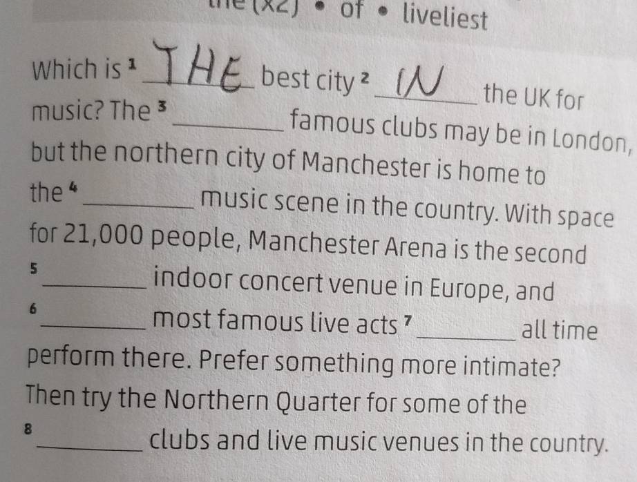 the(x2) • of • liveliest 
Which is ¹ 
_best city ² _the UK for 
music? The 3
_famous clubs may be in London, 
but the northern city of Manchester is home to 
the 4 _ 
music scene in the country. With space 
for 21,000 people, Manchester Arena is the second
5
_indoor concert venue in Europe, and
6
_most famous live acts ? _all time 
perform there. Prefer something more intimate? 
Then try the Northern Quarter for some of the
8
_clubs and live music venues in the country.