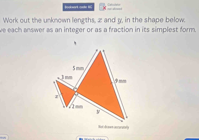 Calculator 
Bookwork code: 6C not allowed 
Work out the unknown lengths, x and y, in the shape below. 
ve each answer as an integer or as a fraction in its simplest form. 
Not drawn accurately 
ous