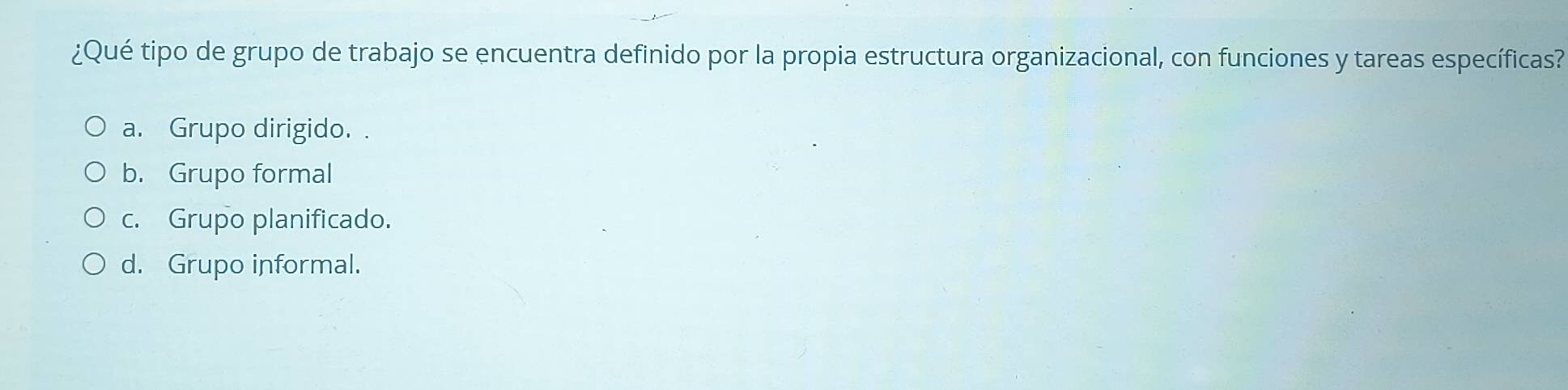 ¿Qué tipo de grupo de trabajo se encuentra definido por la propia estructura organizacional, con funciones y tareas específicas?
a. Grupo dirigido.
b. Grupo formal
c. Grupo planificado.
d. Grupo informal.