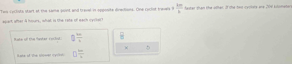 Two cyclists start at the same point and travel in opposite directions. One cyclist travels 9  km/h  faster than the other. If the two cyclists are 204 kilometer
apart after 4 hours, what is the rate of each cyclist? 
Rate of the faster cyclist: □  km/h   □ /□  
× 5
Rate of the slower cyclist: □  km/h 