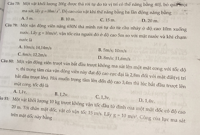 Một vật khối lượng 200g được thả rỡi tự do từ vị trí có thế năng bằng 40J, bỏ qua mọi
ma sát, lấy g=10m/s^2 Độ cao của vật khi thế năng bằng ba lần động năng bằng
A. 5 m. B. 10 m. C. 15 m. D. 20 m.
Câu 79: Một vận động viên nặng 650N thả mình rơi tự do từ cầu nhảy ở độ cao 10m xuống
nước. Lấy g=10m/s^2 1, vận tốc của người đó ở độ cao 5m so với mặt nước và khi chạm
nước là
A. 10m/s; 14,14m/s B. 5m/s; 10m/s
C. 8m/s; 12,2m/s D. 8m/s : 11,6m/s
Câu 80: Một vận động viên trượt ván bắt đầu trượt không ma sát lên một mặt cong với tốc độ
v, thì trọng tâm của vận động viên này đạt độ cao cực đại là 2,8m đối với mặt đất(vị trí
bắt đầu trượt lên). Hỏi muốn trọng tâm lên đến độ cao 3, 4m thì lúc bắt đầu trượt lên
mặt cong, tốc độ là
A. 1, 1v. B. 1,2v. C. 1,3v. D. 1,4v.
Su 81: Một vật khối lượng 10 kg trượt không vận tốc đầu từ đinh của một mặt dốc có độ cao
20 m. Tới chân mặt đốc, vật có vận tốc 15 m/s. Lấy g=10m/s^2. Công của lực ma sát
trên mặt dốc này bằng