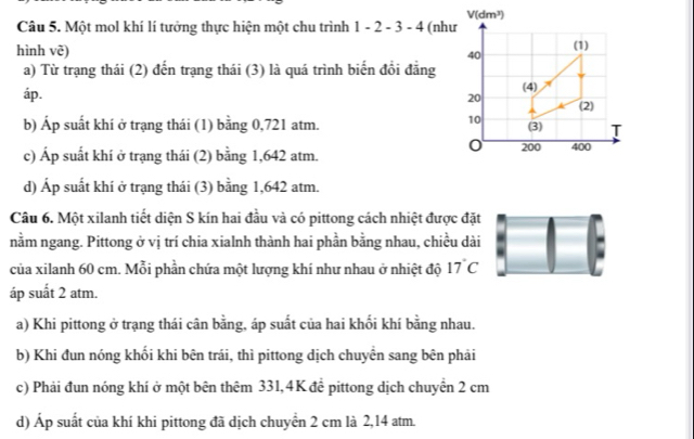 Một mol khí lí tưởng thực hiện một chu trình 1-2-3-4 (như
hình vẽ) 
a) Từ trạng thái (2) đến trạng thái (3) là quá trình biến đổi đẳng
áp.
b) Áp suất khí ở trạng thái (1) bằng 0,721 atm.
c) Áp suất khí ở trạng thái (2) bằng 1,642 atm.
d) Áp suất khí ở trạng thái (3) bằng 1,642 atm.
Câu 6. Một xilanh tiết diện S kín hai đầu và có pittong cách nhiệt được đặt
nằm ngang. Pittong ở vị trí chia xialnh thành hai phần bằng nhau, chiều dài
của xilanh 60 cm. Mỗi phần chứa một lượng khí như nhau ở nhiệt độ 17°C
áp suất 2 atm.
a) Khi pittong ở trạng thái cân bằng, áp suất của hai khối khí bằng nhau.
b) Khi đun nóng khối khi bên trái, thì pittong dịch chuyên sang bên phải
c) Phải đun nóng khí ở một bên thêm 331,4K để pittong dịch chuyển 2 cm
d) Áp suất của khí khi pittong đã dịch chuyển 2 cm là 2,14 atm.