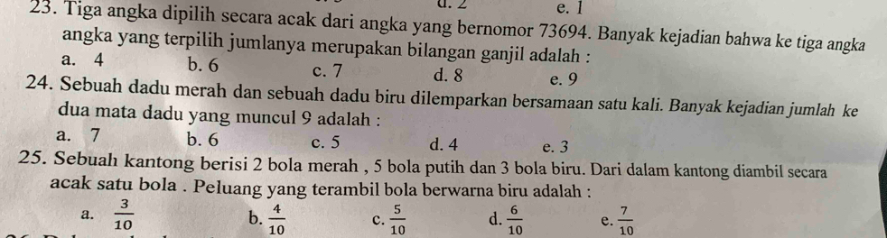 ∠ e. 1
23. Tiga angka dipilih secara acak dari angka yang bernomor 73694. Banyak kejadian bahwa ke tiga angka
angka yang terpilih jumlanya merupakan bilangan ganjil adalah :
a. 4 b. 6 c. 7 d. 8 e. 9
24. Sebuah dadu merah dan sebuah dadu biru dilemparkan bersamaan satu kali. Banyak kejadian jumlah ke
dua mata dadu yang muncul 9 adalah :
a. 7 b. 6 c. 5 d. 4 e. 3
25. Sebuah kantong berisi 2 bola merah , 5 bola putih dan 3 bola biru. Dari dalam kantong diambil secara
acak satu bola . Peluang yang terambil bola berwarna biru adalah :
a.  3/10  b.  4/10  c.  5/10  d.  6/10  e.  7/10 