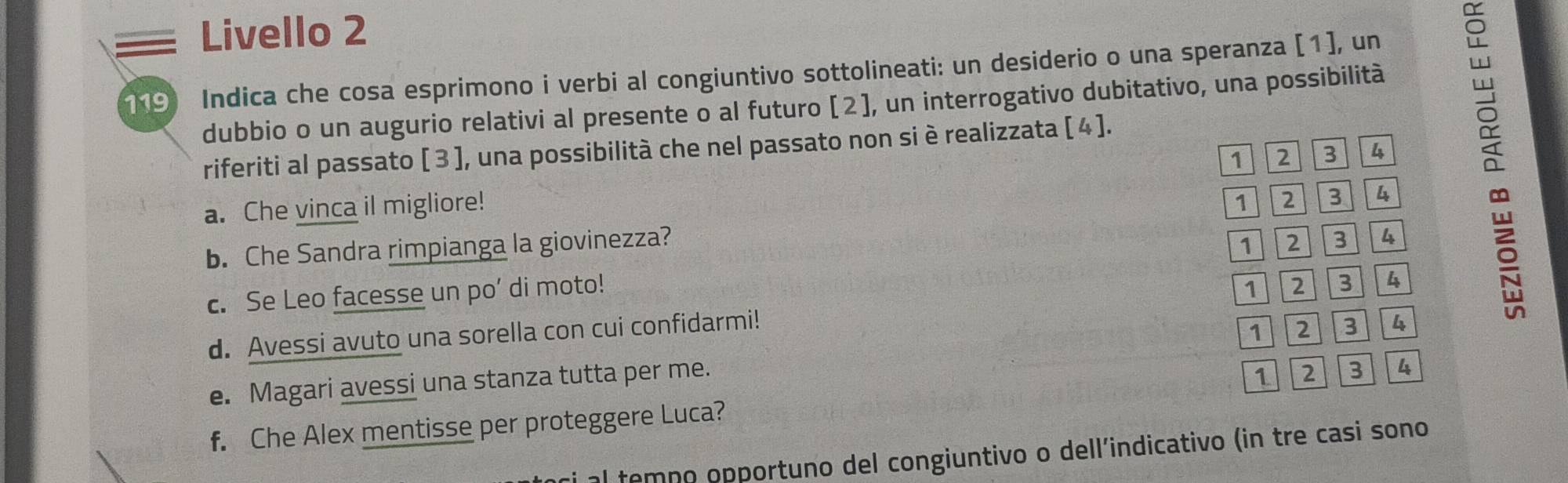 Livello 2 
119 Indica che cosa esprimono i verbi al congiuntivo sottolineati: un desiderio o una speranza [1], un 
dubbio o un augurio relativi al presente o al futuro [2 ], un interrogativo dubitativo, una possibilità 
riferiti al passato [ 3 ], una possibilità che nel passato non si è realizzata [ 4 ].
1 2 3 4
a. Che vinca il migliore! 1 2 3 4
1
b. Che Sandra rimpianga la giovinezza? 2 3 4
c. Se Leo facesse un po’ di moto! 1 2 3 4
d. Avessi avuto una sorella con cui confidarmi!
1 2 3 4
e. Magari avessi una stanza tutta per me.
1 2 3 4
f. Che Alex mentisse per proteggere Luca? 
al temno opportuno del congiuntivo o dell’indicativo (in tre casi sono