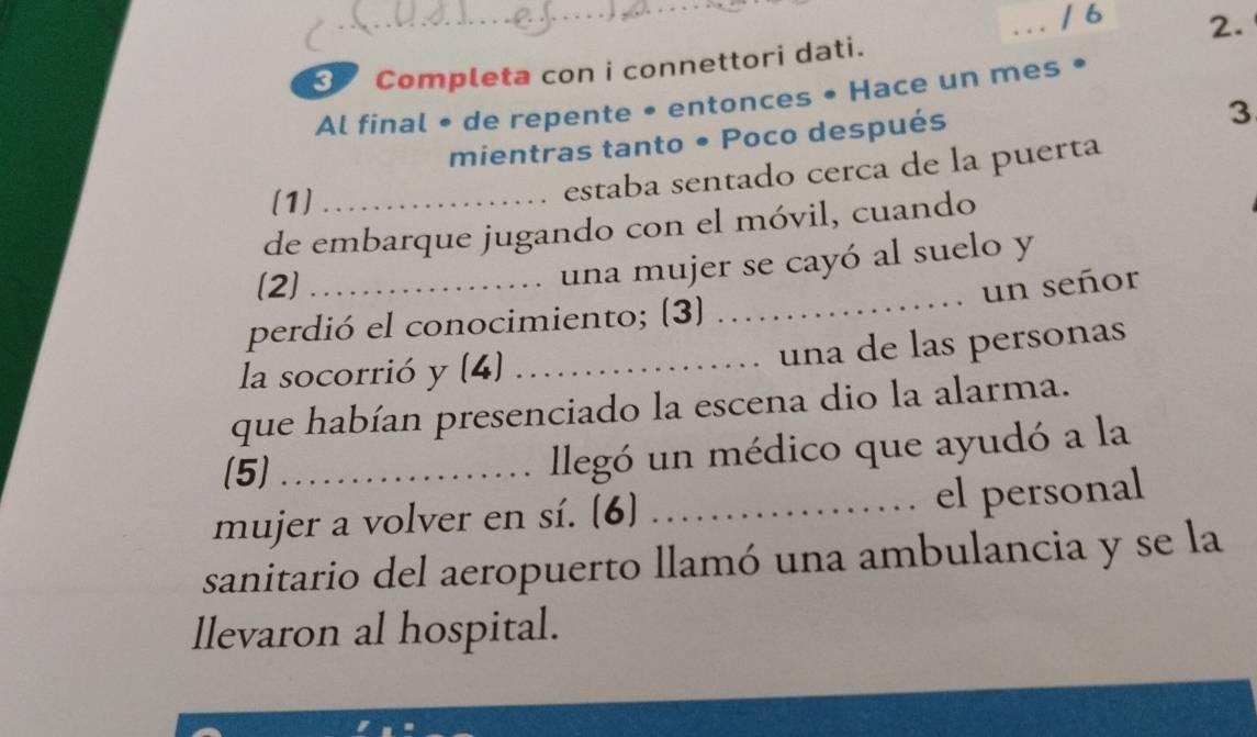 6 
2. 
Completa con i connettori dati. 
Al final • de repente • entonces • Hace un mes • 
mientras tanto • Poco después 
3 
(1)_ 
estaba sentado cerca de la puerta 
de embarque jugando con el móvil, cuando 
_ 
una mujer se cayó al suelo y 
(2] _un señor 
perdió el conocimiento; (3) 
la socorrió y (4)_ 
una de las personas 
que habían presenciado la escena dio la alarma. 
(5)_ 
llegó un médico que ayudó a la 
mujer a volver en sí. (6] _α el personal 
sanitario del aeropuerto llamó una ambulancia y se la 
llevaron al hospital.